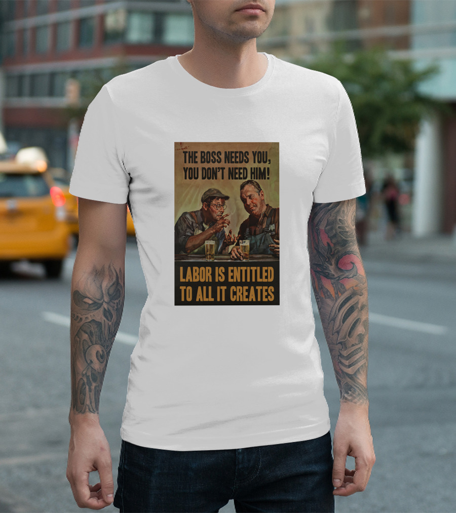 The Boss Needs You You Don't Need Him Labor Is Entitled to All It Creates T-Shirt