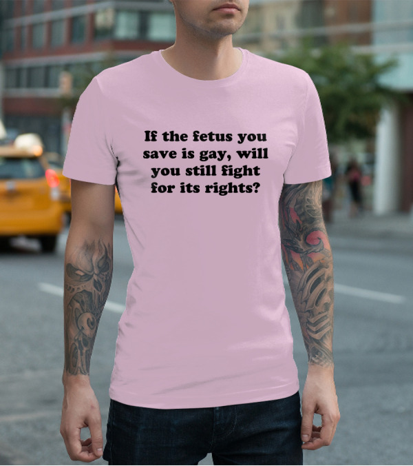 If The Fetus You Save Is Gay Will You Still Fight For Its Rights T-Shirt