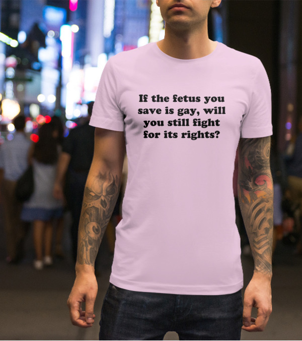 If The Fetus You Save Is Gay Will You Still Fight For Its Rights T-Shirt