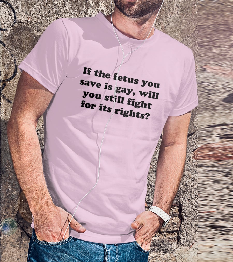 If The Fetus You Save Is Gay Will You Still Fight For Its Rights T-Shirt