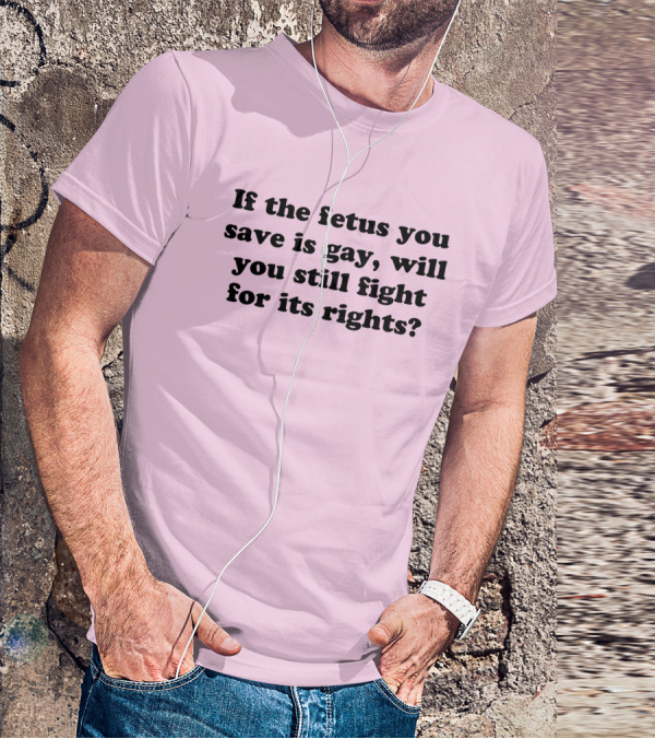 If The Fetus You Save Is Gay Will You Still Fight For Its Rights T-Shirt