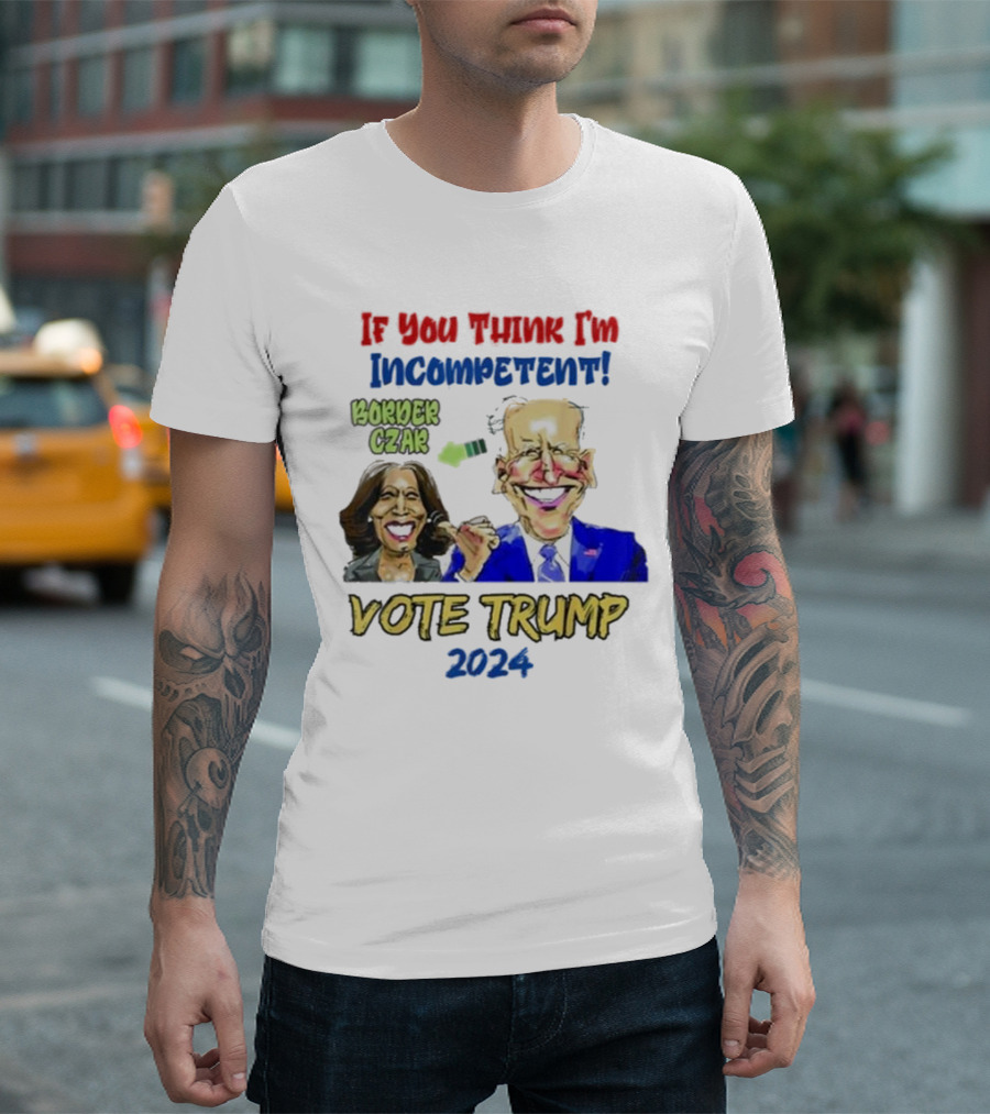 Anti Kamala Harris 2024 Border Czar Incompetent Vote Trump If You Think I'm Incompetent Vote Trump T-Shirt