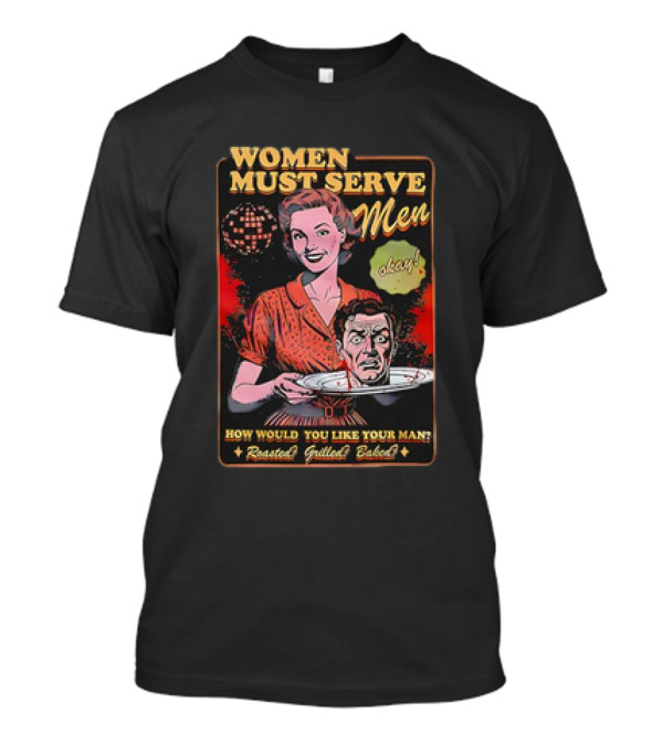 Women Must Serve Men Okay How Would You Like Your Man Roasted Grilled Baked T-Shirt