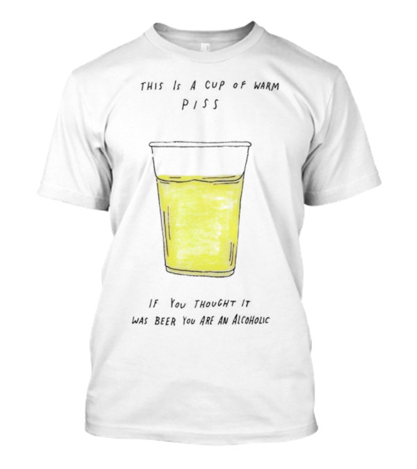 This Is A Cup Of Warm Piss If You Thought It Was Beer You Are An Alcoholic T-Shirt