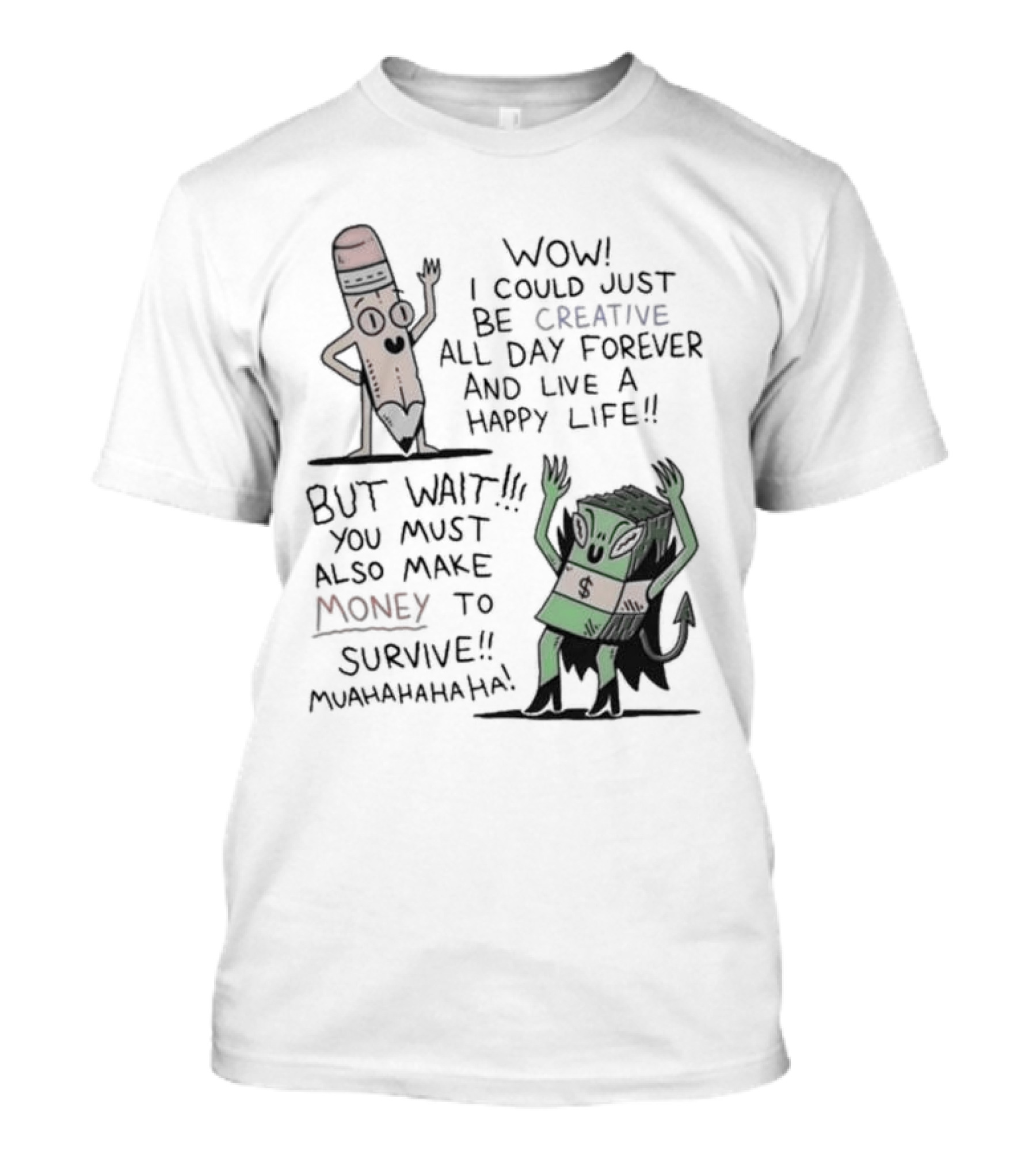 WOW I COULD JUST BE CREATIVE ALL DAY FOREVER AND LIVE A HAPPY LIFE BUT WAIT YOU MUST ALSO MAKE MONEY TO SURVIVE MUAHAHAHAHAHA T-Shirt