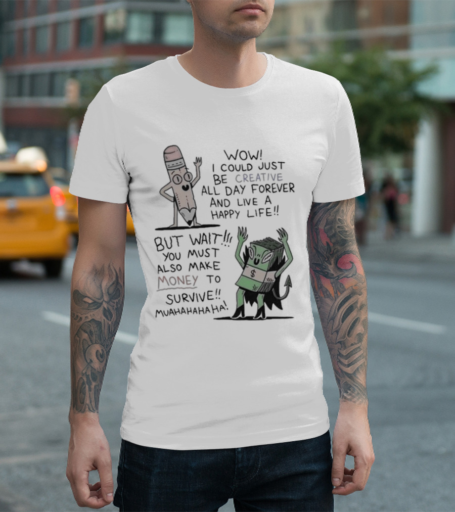 WOW I COULD JUST BE CREATIVE ALL DAY FOREVER AND LIVE A HAPPY LIFE BUT WAIT YOU MUST ALSO MAKE MONEY TO SURVIVE MUAHAHAHAHAHA T-Shirt