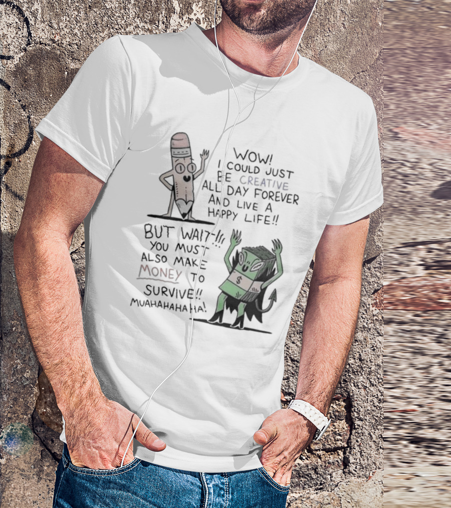 WOW I COULD JUST BE CREATIVE ALL DAY FOREVER AND LIVE A HAPPY LIFE BUT WAIT YOU MUST ALSO MAKE MONEY TO SURVIVE MUAHAHAHAHAHA T-Shirt
