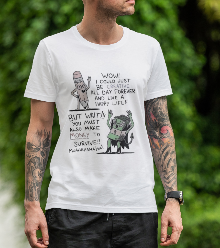 WOW I COULD JUST BE CREATIVE ALL DAY FOREVER AND LIVE A HAPPY LIFE BUT WAIT YOU MUST ALSO MAKE MONEY TO SURVIVE MUAHAHAHAHAHA T-Shirt