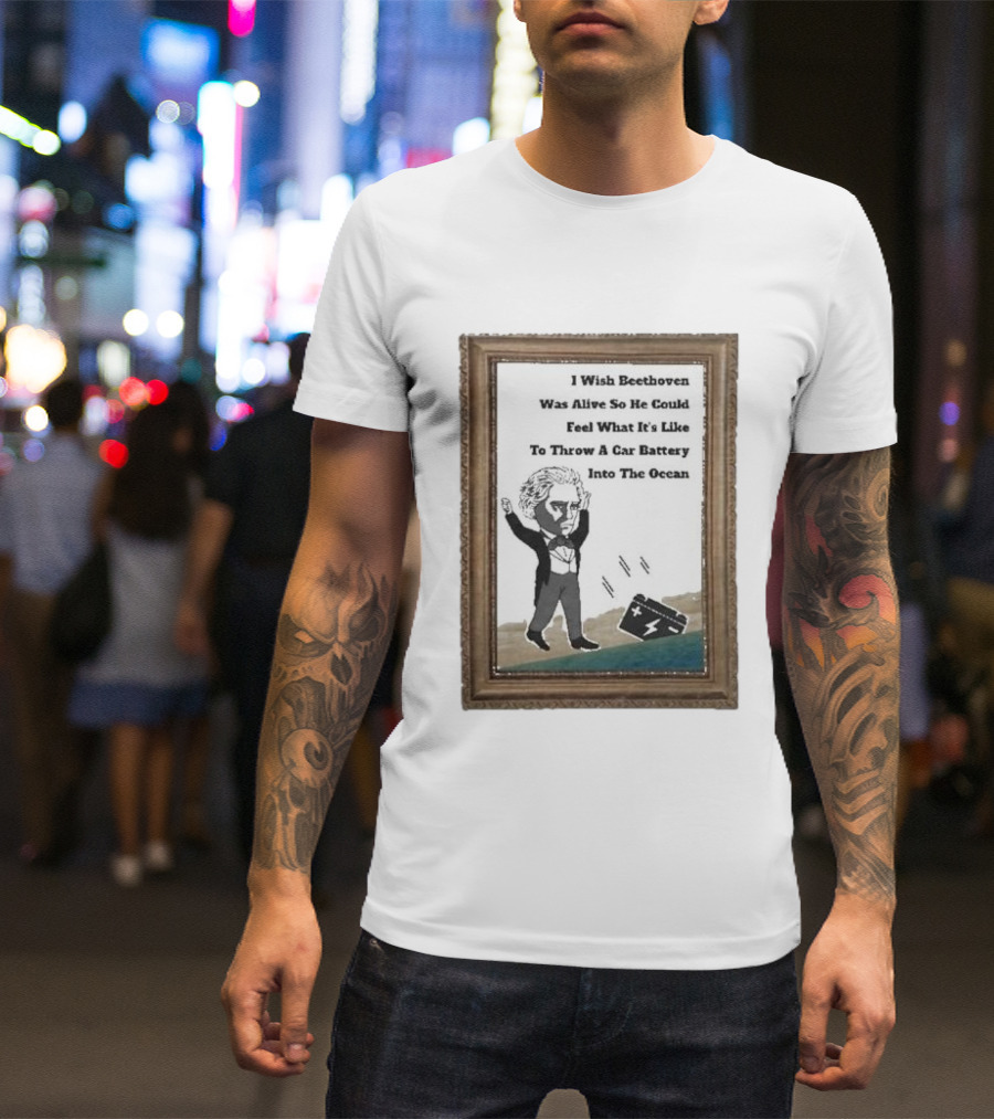I Wish Beethoven Was Alive To Feel Throwing A Car Battery Into The Ocean T-Shirt