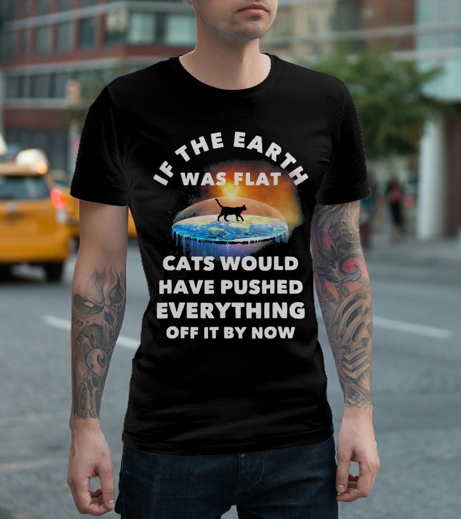 If The Earth Was Flat Cats Would Have Pushed Everything Off It By Now T-Shirt