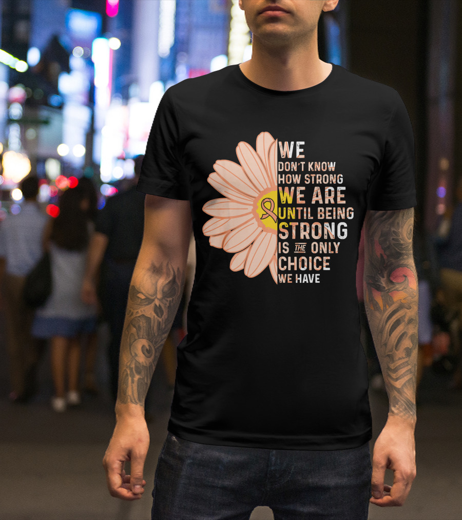 Endometrial Cancer Awareness We Don't Know How Strong We Are Until Being Strong Is The Only Choice We Have T-Shirt