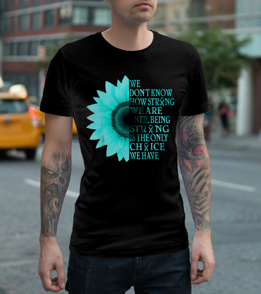 We Don't Know How Strong We Are Until Being Strong Is the Only Choice We Have Teal Sunflower Ovarian Cancer Awareness T-Shirt