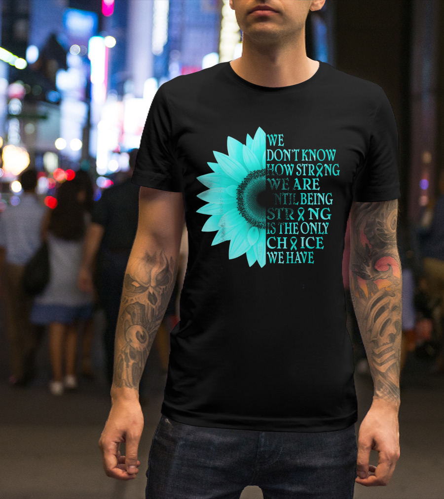 We Don't Know How Strong We Are Until Being Strong Is The Only Choice We Have Teal Sunflower Ovarian Cancer Awareness T-Shirt