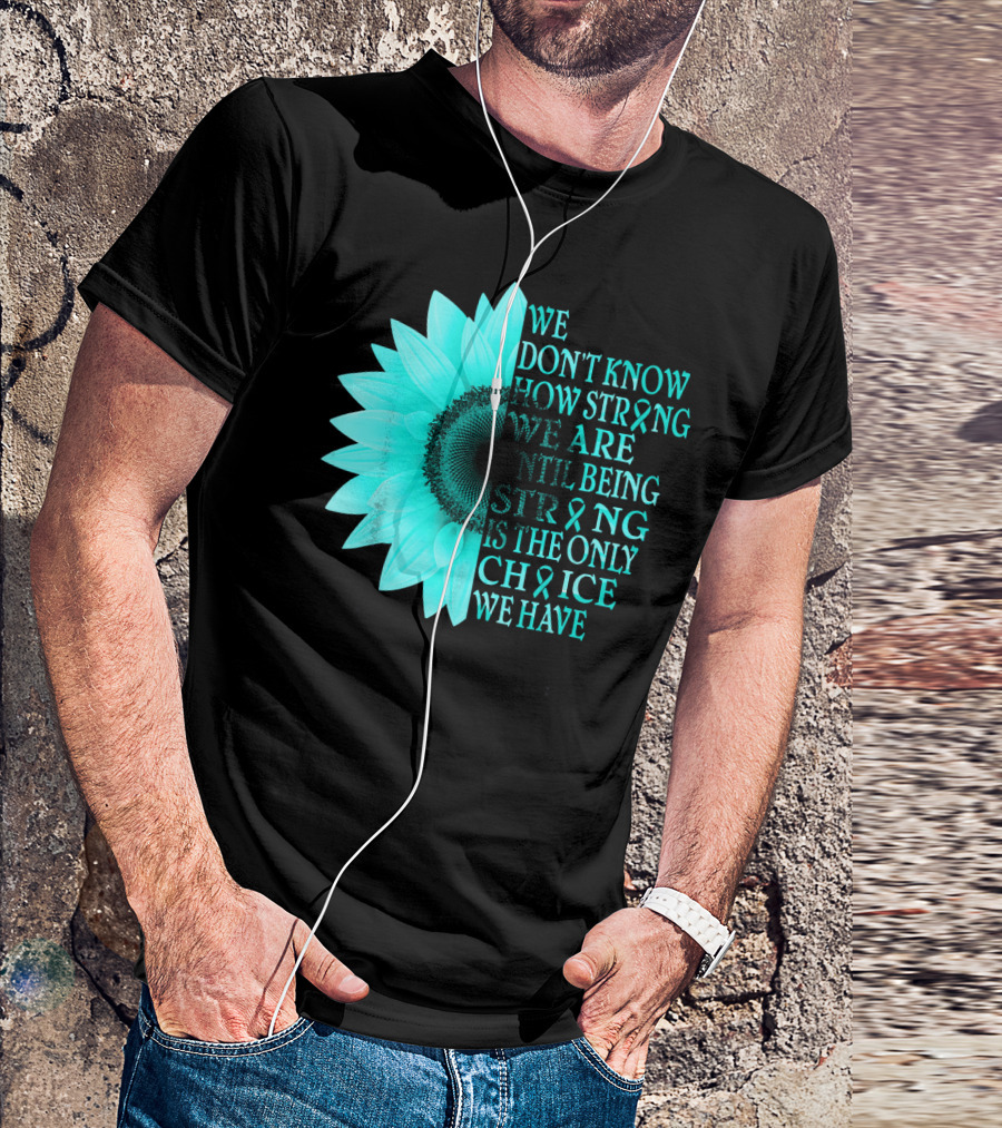 We Don't Know How Strong We Are Until Being Strong Is The Only Choice We Have Teal Sunflower Ovarian Cancer Awareness T-Shirt