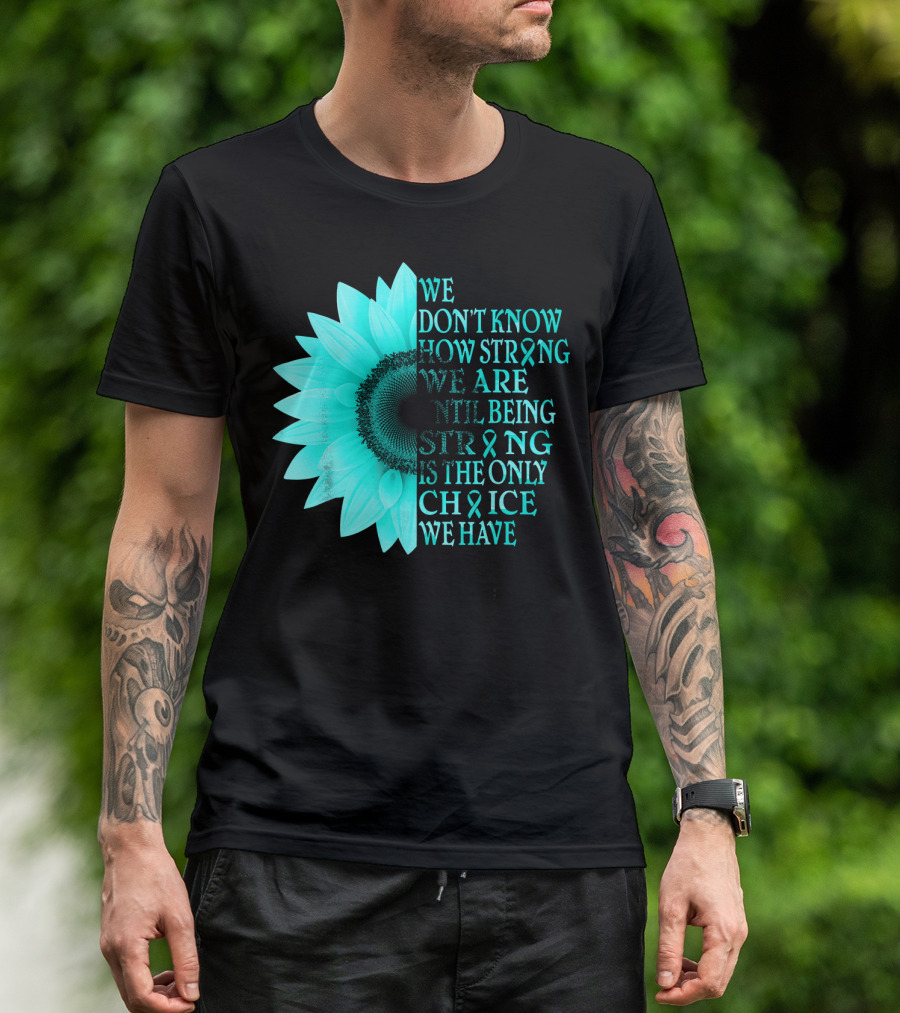 We Don't Know How Strong We Are Until Being Strong Is The Only Choice We Have Teal Sunflower Ovarian Cancer Awareness T-Shirt